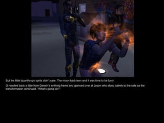 But the little lycanthropy sprits didn’t care. The moon had risen and it was time to be furry. G recoiled back a little from Darwin’s writhing frame and glanced over at Jason who stood calmly to the side as the transformation continued. “What’s going on?” 