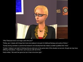 “ Why? Because we’re not magic users like you?” “ Partly, yes. It deals with things that most sims believe to be part of childhood fantasy and works of fiction.” “ Surely having overseen a paranormal research and development lab makes us better qualified then most.” “ It does. I believe I am right in thinking that you both are on the same side of this situation as we are, though we may have differing motivations. I hope that I can trust you with all of this.” Heidi smiled, “We want her gone too but it has to be done right.” 