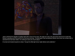 Jason watched the dapples of golden light drift in front of his eyes. His sight as it was, this was all he saw but he could hear Darwin’s growling and the sound of fur and bone forming. “It would seem that somewhere Darwin has come into contact with a werewolf and has been bitten. It’s nothing to worry too much about.” G turned and looked towards to street, “Except his little light show might attract some attention.” 