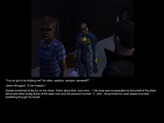 “ You’ve got to be kidding me? An alien, warlock, vampire, werewolf?” Jason shrugged, “It can happen.” Darwin scratched at the fur on his chest, “Sorry about that. Just umm…” His nose was re-assaulted by the smell of the dried blood and other bodily fluids of the dead man and his stomach lurched. “I…ahh.” He pinched his nose closed and tried breathing through his mouth. 
