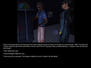It took a few seconds but the blocking of the odors helped enough to where he thought he could proceed. “Man! The stink of it. “I found a blow fly spirit that would talk to me but I don’t think it’s going to help us locate Nervous. I suspect it was him that did this though.” “ A fly? What did it say.” “ That the Reaper killed the man. “ I think your fly is confused, The Reaper collects the soul. It doesn’t do the killing.” 