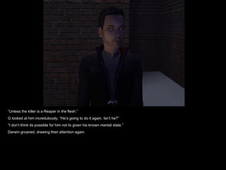 “ Unless the killer  is  a Reaper in the flesh.” G looked at him incredulously, “He’s going to do it again. Isn’t he?” “ I don’t think its possible for him not to given his known mental state.” Darwin groaned, drawing their attention again. 