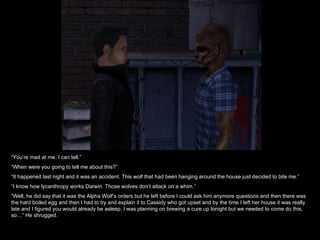 “ You’re mad at me. I can tell.” “ When were you going to tell me about this?” “ It happened last night and it was an accident. This wolf that had been hanging around the house just decided to bite me.” “ I know how lycanthropy works Darwin. Those wolves don’t attack on a whim.” “ Well, he did say that it was the Alpha Wolf’s orders but he left before I could ask him anymore questions and then there was the hard boiled egg and then I had to try and explain it to Cassidy who got upset and by the time I left her house it was really late and I figured you would already be asleep. I was planning on brewing a cure up tonight but we needed to come do this, so…” He shrugged. 