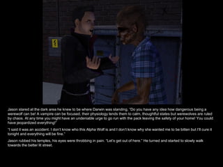 Jason stared at the dark area he knew to be where Darwin was standing, “Do you have any idea how dangerous being a werewolf can be! A vampire can be focused, their physiology lends them to calm, thoughtful states but werewolves are ruled by chaos. At any time you might have an undeniable urge to go run with the pack leaving the safety of your home! You could have jeopardized everything!” “ I said it was an accident. I don’t know who this Alpha Wolf is and I don’t know why she wanted me to be bitten but I’ll cure it tonight and everything will be fine.” Jason rubbed his temples, his eyes were throbbing in pain. “Let’s get out of here.” He turned and started to slowly walk towards the better lit street. 