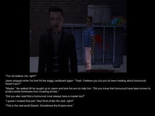 “ You do believe me, right?” Jason stopped when his foot hit the soggy cardboard again. “Yeah. I believe you but you’ve been reading about homunculi, haven’t you?” “ Maybe.” He walked till he caught up to Jason and took his arm to help him. “Did you know that homunculi have been known to protect entire fortresses from invading armies.” “ Did you also read that a homunculi must always have a master too?” “ I guess I missed that part. Hey! Kind of like the Jedi, right?” “ This is the real world Darwin. Sometimes the Empire wins.” 