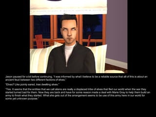 Jason paused for a bit before continuing, “I was informed by what I believe to be a reliable source that all of this is about an ancient feud between two different factions of elves.” “ Elves? Like pointy eared, tree dwelling elves.” “ Yes. It seems that the entities that we call aliens are really a displaced tribe of elves that fled our world when the war they started turned bad for them. Now they are back and have for some reason made a deal with Marie Gray to help them build an army to finish what they started. What she gets out of the arrangement seems to be use of this army here in our world for some yet unknown purpose.” 