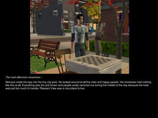 The next afternoon downtown… Nervous made his way into the tiny city park. He looked around at all the color and happy people. His hometown had nothing like this at all. Everything was dry and brown and people rarely ventured out during the middle of the day because the heat was just too much to handle. Pleasant View was a nice place to live. 