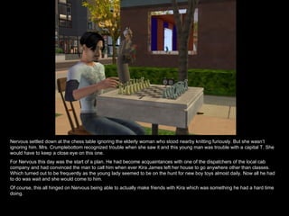 Nervous settled down at the chess table ignoring the elderly woman who stood nearby knitting furiously. But she wasn’t ignoring him. Mrs. Crumplebottom recognized trouble when she saw it and this young man was trouble with a capital T. She would have to keep a close eye on this one. For Nervous this day was the start of a plan. He had become acquaintances with one of the dispatchers of the local cab company and had convinced the man to call him when ever Kira James left her house to go anywhere other than classes. Which turned out to be frequently as the young lady seemed to be on the hunt for new boy toys almost daily. Now all he had to do was wait and she would come to him. Of course, this all hinged on Nervous being able to actually make friends with Kira which was something he had a hard time doing.  