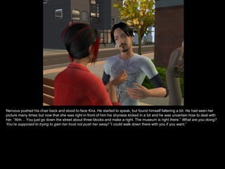 Nervous pushed his chair back and stood to face Kira. He started to speak, but found himself faltering a bit. He had seen her picture many times but now that she was right in front of him his shyness kicked in a bit and he was uncertain how to deal with her. “Ahh… You just go down the street about three blocks and make a right. The museum is right there.”  What are you doing? You’re supposed to trying to gain her trust not push her away!  “I could walk down there with you if you want.” 