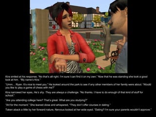 Kira smiled at his response, “No that’s all right. I’m sure I can find it on my own.” Now that he was standing she took a good look at him.  “My name’s Kira.” “ Umm… Ryan. It’s nice to meet you.” He looked around the park to see if any other members of her family were about. “Would you like to play a game of chess with me?” Kira narrowed her eyes,  He’s shy. They are always a challenge.  “No thanks. I have to do enough of that kind of stuff for school.” “ Are you attending college here? That’s great. What are you studying?” “ Art for the moment.” She leaned close and whispered, “They don’t offer courses in dating.” Taken aback a little by her forward nature, Nervous looked at her wide eyed. “Dating? I’m sure your parents wouldn’t approve.” 
