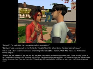“ Seriously? You really think that I care about what my parents think?” “ Don’t you? Most parents would be horrified by the thought of their little girl wandering the street looking for guys.” “ I’m an adult. I don’t need their permission for anything.” She faltered for a moment, “Wait. What makes you think that I’m looking for guys?” “ Well for one, the cheesy hot dog line and two, you were the one who brought up dating as a major. Three, you are having a very personal conversation with someone you met less than three minutes ago and four, I do happen to be a guy.” His shyness started to recede, “And if you are interested I’d love to get to know you better but I have to warn you, I might be a dangerous man.” 
