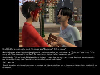 Kira folded her arms across he chest, “Oh please. You? Dangerous? Only to mirrors.” Nervous frowned at her then remembered that she loved to manipulate and provoke people. “Oh ha ha! That’s funny. You’re one to talk. What happened to your face? Did your mommy step on it when your were a baby?” She bit her lip. Only her cousin Alicia talked to her that way. “I don’t date just anybody you know. I do have some standards. I can get past the droopy eyes if you can convince me that you are worth dating.” “ Oh? Like a test?” “ Exactly like a test. You’ve got five minutes to convince me.” She strutted past him to the edge of the park being sure to shift her hips slightly. 