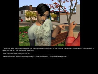 Taking her lead, Nervous trailed after her his shy streak coming back to the surface. He decided to start with a complement, “I really like the fact that you speak your mind.” “ That’s it? That’s the best you can do?” “ I wasn’t finished! And I don’t really think your face is that weird.” Kira raised an eyebrow. 