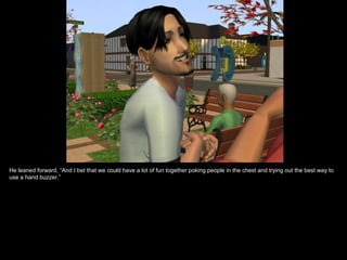 He leaned forward, “And I bet that we could have a lot of fun together poking people in the chest and trying out the best way to use a hand buzzer.” 