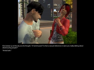 Kira looked up at the sky as she thought, “A hand buzzer? Is that a sexual reference or were you really talking about electrocuting people?” “ Kinda both.”  