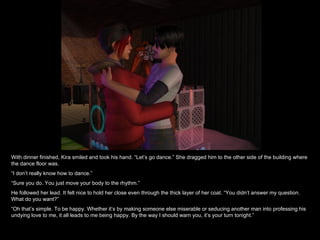 With dinner finished, Kira smiled and took his hand. “Let’s go dance.” She dragged him to the other side of the building where the dance floor was. “ I don’t really know how to dance.” “ Sure you do. You just move your body to the rhythm.” He followed her lead. It felt nice to hold her close even through the thick layer of her coat. “You didn’t answer my question. What do you want?” “ Oh that’s simple. To be happy. Whether it’s by making someone else miserable or seducing another man into professing his undying love to me, it all leads to me being happy. By the way I should warn you, it’s your turn tonight.” 