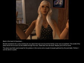 Back in the heart of downtown… Brooke wandered into Lucky’s looking for any place that was not around her family or her now ex boyfriend. The smell of the place struck her as soon as she walked through the door. Stale beer and old wood. Maybe just a hint of vomit.  The place was fairly quiet except for the jukebox in the corner and a couple of people gathered by the pool table.  Perfect. I can be alone in public.  