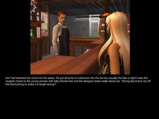 Avri had watched her come into the place. He got all sorts of customers into the bar but usually this late a night it was the rougher crowd so the young woman with silky blonde hair and the designer dress really stood out. “Strong like knock me off the stool strong or make me forget strong?” 