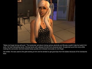 “ Make me forget strong will work.” The bartender set about mixing various alcohols and Brooke couldn't help but watch him work. He had interesting hands. Strong hands with calluses formed from physical work. He glanced up at her once while making the concoction and she looked away quickly and chewed nervously on one finger. He smiled. He was used to the girls looking at him and he tended to get good tips from the ladies because of his handsome face. 