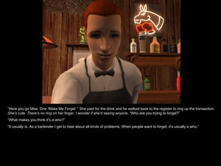 “ Here you go Miss. One ‘Make Me Forget’.” She paid for the drink and he walked back to the register to ring up the transaction.  She’s cute. There’s no ring on her finger. I wonder if she’d seeing anyone.  “Who are you trying to forget?” “ What makes you think it’s a who?” “ It usually is. As a bartender I get to hear about all kinds of problems. When people want to forget, it’s usually a who.” 