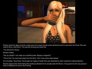 Brooke raised the glass and took a deep drink and nearly choked as the alcohol burned it’s way down her throat. She was used to fancy, iced drinks. This was like drinking pure liquid fire.  “ You did ask for strong.” Brooke nodded. “ Are you alright? I can make you something else. Maybe a margarita?” “ This is fine,” her voice was raspy from the drink, “Can I have some water please.” Avri chuckled, “Sure thing.” He brought her a glass of water then was distracted by other customers needing attention. Brooke sipped at the drink finding that small sips allowed her to actually taste the flavors. It was good but she was going to have a headache for sure in the morning. 