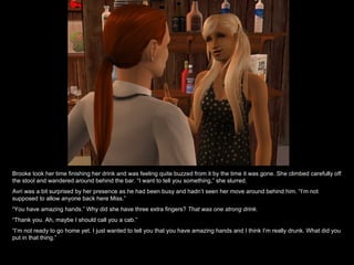 Brooke took her time finishing her drink and was feeling quite buzzed from it by the time it was gone. She climbed carefully off the stool and wandered around behind the bar. “I want to tell you something,” she slurred. Avri was a bit surprised by her presence as he had been busy and hadn’t seen her move around behind him. “I’m not supposed to allow anyone back here Miss.” “ You have amazing hands.” Why did she have three extra fingers?  That was one strong drink. “ Thank you. Ah, maybe I should call you a cab.” “ I’m not ready to go home yet. I just wanted to tell you that you have amazing hands and I think I’m really drunk. What did you put in that thing.” 