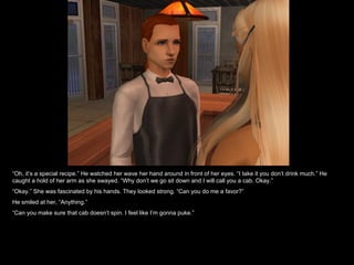 “ Oh, it’s a special recipe.” He watched her wave her hand around in front of her eyes. “I take it you don’t drink much.” He caught a hold of her arm as she swayed. “Why don’t we go sit down and I will call you a cab. Okay.” “ Okay.” She was fascinated by his hands. They looked strong. “Can you do me a favor?” He smiled at her, “Anything.” “ Can you make sure that cab doesn’t spin. I feel like I’m gonna puke.” 