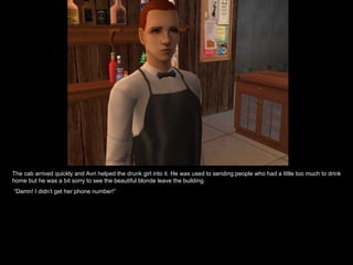 The cab arrived quickly and Avri helped the drunk girl into it. He was used to sending people who had a little too much to drink home but he was a bit sorry to see the beautiful blonde leave the building. “ Damn! I didn’t get her phone number!” 