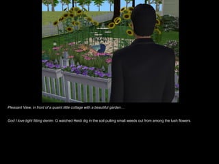 Pleasant View, in front of a quaint little cottage with a beautiful garden… God I love tight fitting denim.  G watched Heidi dig in the soil pulling small weeds out from among the lush flowers.  