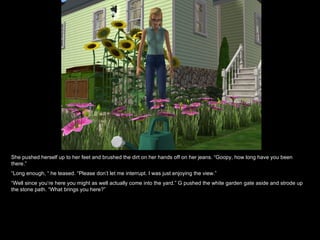 She pushed herself up to her feet and brushed the dirt on her hands off on her jeans. “Goopy, how long have you been there.” “ Long enough, “ he teased. “Please don’t let me interrupt. I was just enjoying the view.” “ Well since you’re here you might as well actually come into the yard.” G pushed the white garden gate aside and strode up the stone path. “What brings you here?” 