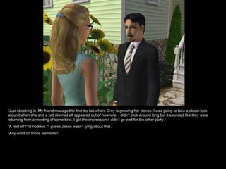 “ Just checking in. My friend managed to find the lab where Grey is growing her clones. I was going to take a closer look around when she and a red skinned elf appeared out of nowhere. I didn’t stick around long but it sounded like they were returning from a meeting of some kind. I got the impression it didn’t go well for the other party.” “ A real elf?” G nodded. “I guess Jason wasn’t lying about that.” “ Any word on those warrants?” 