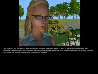 “ My superiors say that without really strong hard evidence they aren’t willing to risk it. If we can capture Nervous and somehow connect him to Gray, then they are willing to get a judge review the facts. They don’t want to risk moving too early and having the charges dropped due to insufficient evidence.” 