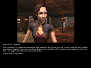 Well that was… different.  This is my neighborhood’s version of simself De (AKA fireflower 314). She was just a little too happy about the newly installed pool table at Lucky’s bar. I suppose it is understandable since she and Doc and Animeangel are currently living in the temple from a few chapters back. There isn’t too much to do there. Don’t you just love that smile?  