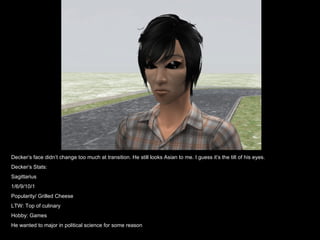Decker’s face didn’t change too much at transition. He still looks Asian to me. I guess it’s the tilt of his eyes. Decker’s Stats: Sagittarius 1/6/9/10/1 Popularity/ Grilled Cheese LTW: Top of culinary Hobby: Games He wanted to major in political science for some reason 