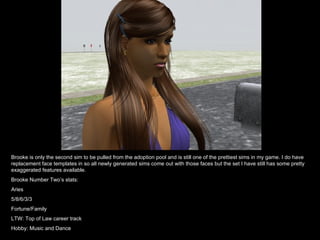 Brooke is only the second sim to be pulled from the adoption pool and is still one of the prettiest sims in my game. I do have replacement face templates in so all newly generated sims come out with those faces but the set I have still has some pretty exaggerated features available. Brooke Number Two’s stats: Aries 5/8/6/3/3 Fortune/Family LTW: Top of Law career track Hobby: Music and Dance 
