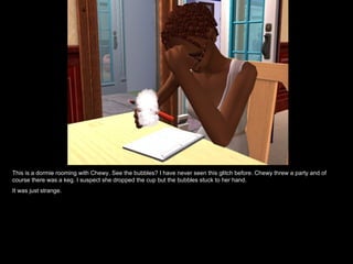 This is a dormie rooming with Chewy. See the bubbles? I have never seen this glitch before. Chewy threw a party and of course there was a keg. I suspect she dropped the cup but the bubbles stuck to her hand. It was just strange. 