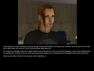 I had spotted Avri when Stanley was going through school and thought “He needs to be married in at some point” so I’ve had all my girls check him out and it turns out that Brooke really likes him. So I made him playable, gave him a slight makeover and moved him in with some other playables I have in the neighborhood. I’m spoiling the “surprise” a bit but I have some good story ideas for him and Brooke and I wanted to show off his cute face.  Here was the other clincher- his full name is Avri GilsCarbo.   