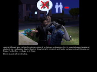 Jason and Darwin gave me lots of great expressions all on their own for this scene. I’m not sure what Jason has against elephants but it really upset Darwin. Darwin is slowly losing his nice points and he also had arguments with Cassidy and Brooke Number One over bugs- of all things. Darwin loves to talk about nature. 