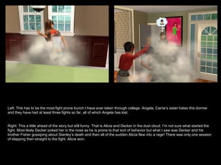 Left: This has to be the most fight prone bunch I have ever taken through college. Angela, Carrie’s sister hates this dormie and they have had at least three fights so far, all of which Angela has lost. Right: This a little ahead of the story but still funny. That is Alicia and Decker in the dust cloud. I’m not sure what started the fight. Most likely Decker poked her in the nose as he is prone to that sort of behavior but what I saw was Decker and his brother Fisher gossiping about Stanley’s death and then all of the sudden Alicia flew into a rage! There was only one session of slapping then straight to the fight. Alicia won. 
