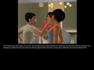 Then Fisher just had to get in on the act. He and Alicia were friends before this. Now they are enemies with the red faces and everything. Sadly the two boys stand no chance against Alicia she has 7 body points while they have five between them. 