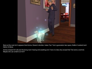 Back at the main lot it appears that Anima, Darwin’s familiar, hates Ted. Ted is generation two spare, Kellie’s husband and father of Alicia.  Anima chased him all over the living room hissing and swatting and I have no idea why except that Ted owns a womrat. Maybe she can smell it on him? 
