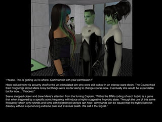 “ Please. This is getting us no where. Commander with your permission?” Hoek looked from his security chief to the un-intimidated sim who were still locked in an intense stare down. The Council had their misgivings about Marie Gray but things were too far along to change course now. Eventually she would be expendable but for now… “Proceed.” Seeva stepped closer and drew Marie’s attention from the fuming Captain, “Within the DNA coding of each hybrid is a gene that when triggered by a specific sonic frequency will induce a highly suggestive hypnotic state. Through the use of this same frequency which only hybrids and sims with heightened senses can hear, commands can be issued that the hybrid can not disobey without experiencing extreme pain and eventual death. We call it the Signal.” 