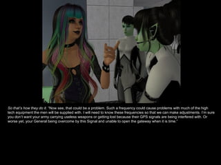 So that’s how they do it.  “Now see, that could be a problem. Such a frequency could cause problems with much of the high tech equipment the men will be supplied with. I will need to know these frequencies so that we can make adjustments. I’m sure you don’t want your army carrying useless weapons or getting lost because their GPS signals are being interfered with. Or worse yet, your General being overcome by this Signal and unable to open the gateway when it is time.”  