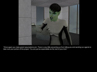 “ Once again you make grand assumptions sim. There is very little preventing us from killing you and sending our agents to take over your portion of the project. You are just as expendable as the rest of your kind.” 