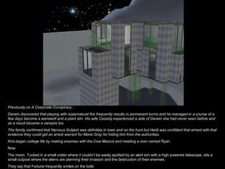 Previously on A Corporate Conspiracy… Darwin discovered that playing with supernatural fire frequently results in permanent burns and he managed in a course of a few days become a werewolf and a plant sim. His wife Cassidy experienced a side of Darwin she had never seen before and as a result became a vampire too. The family confirmed that Nervous Subject was definitely in town and on the hunt but Heidi was confident that armed with that evidence they could get an arrest warrant for Marie Gray for hiding him from the authorities. Kira began college life by making enemies with the Cow Mascot and meeting a man named Ryan. Now The moon. Tucked in a small crater where it couldn’t be easily spotted by an alert sim with a high powered telescope, sits a small outpost where the aliens are planning their invasion and the destruction of their enemies. They say that Fortune frequently smiles on the bold. 