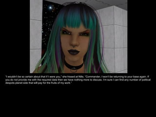 “ I wouldn’t be so certain about that if I were you,” she hissed at Nilis. “Commander, I won’t be returning to your base again. If you do not provide me with the required data then we have nothing more to discuss. I’m sure I can find any number of political despots planet side that will pay for the fruits of my work.” 