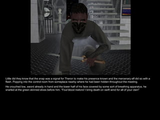 Little did they know that the snap was a signal for Theron to make his presence known and the mercenary elf did so with a flash. Popping into the control room from someplace nearby where he had been hidden throughout the meeting. He crouched low, sword already in hand and the lower half of his face covered by some sort of breathing apparatus, he snarled at the green skinned elves before him. “Foul blood traitors! I bring death on swift wind for all of your clan!” 