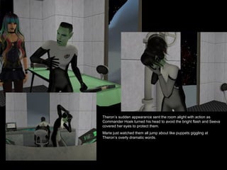 Theron’s sudden appearance sent the room alight with action as Commander Hoek turned his head to avoid the bright flash and Seeva covered her eyes to protect them.  Marie just watched them all jump about like puppets giggling at Theron’s overly dramatic words. 