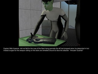 Captain Nilis however, did not fall for the ruse of the flash bang grenade the elf had dropped when he teleported in but instead lunged for the weapon sitting on the desk and wheeled around to face the attacker. “Intruder! Guards!” 