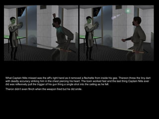What Captain Nilis missed was the elf's right hand as it removed a flechette from inside his gee. Thereon threw the tiny dart with deadly accuracy striking him in the chest piercing his heart. The toxin worked fast and the last thing Captain Nilis ever did was reflexively pull the trigger of his gun firing a single shot into the ceiling as he fell. Theron didn’t even flinch when the weapon fired but he did smile. 